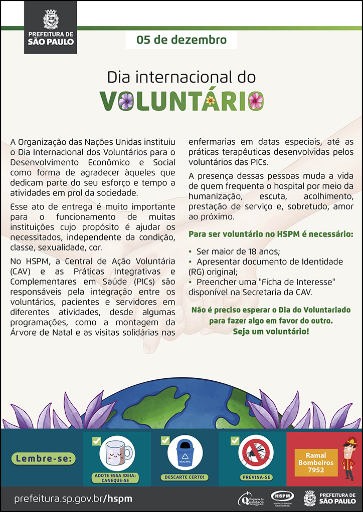 #ParaTodosVerem&nbsp; No cabeçalho:&nbsp; Logo da Prefeitura de São Paulo  5 de dezembro Dia Internacional do Voluntário  A Organização das Nações Unidas instituiu o Dia Internacional dos Voluntários para o Desenvolvimento Econômico e Social como forma de agradecer àqueles que dedicam parte do seu esforço e tempo a atividades em prol da sociedade. Esse ato de entrega é muito importante para o funcionamento de muitas instituições cujo propósito é ajudar os necessitados, independente da condição, classe, sexualidade, cor. No HSPM, a Central de Ação Voluntária (CAV) e as Práticas Integrativas e Complementares em Saúde (PICs) são responsáveis pela integração entre os voluntários, pacientes e servidores em diferentes atividades, desde algumas programações, como a montagem da Árvore de Natal e as visitas solidárias nas enfermarias em datas especiais, até as práticas terapêuticas desenvolvidas pelos voluntários das PICs. A presença dessas pessoas muda a vida de quem frequenta o hospital por meio da humanização, escuta, acolhimento, prestação de serviço e, sobretudo, amor ao próximo. Para ser voluntário no HSPM é necessário: • Ser maior de 18 anos; • Apresentar documento de Identidade (RG) original; • Preencher uma 